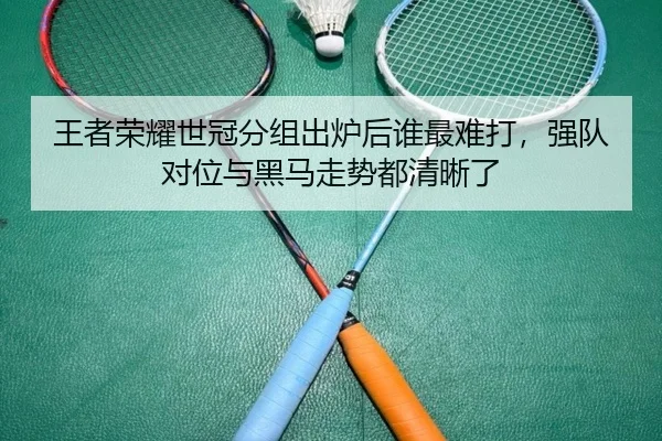 王者荣耀世冠分组出炉后谁最难打，强队对位与黑马走势都清晰了