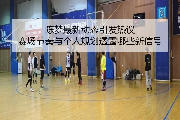 陈梦最新动态引发热议 赛场节奏与个人规划透露哪些新信号